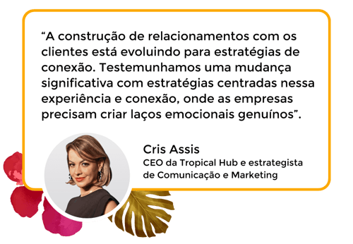 “A construção de relacionamentos com os clientes está evoluindo para estratégias de conexão. Testemunhamos uma mudança significativa com estratégias centradas nessa experiência e conexão, onde as empresas precisam criar laços emocionais genuínos”. Cris Assis CEO da Tropical Hub e estrategista de Comunicação e Marketing